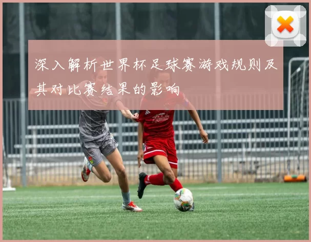 深入解析世界杯足球赛游戏规则及其对比赛结果的影响