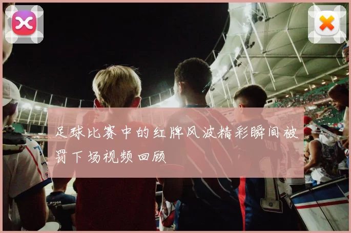 足球比赛中的红牌风波精彩瞬间被罚下场视频回顾