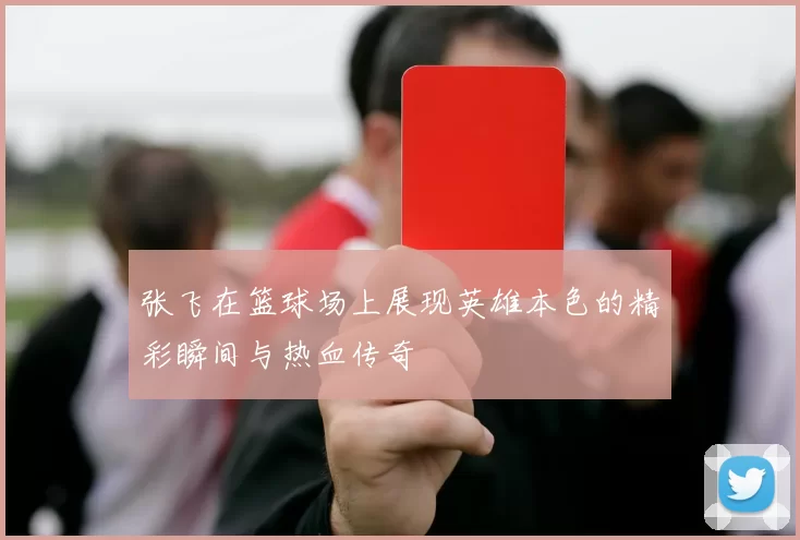 张飞在篮球场上展现英雄本色的精彩瞬间与热血传奇