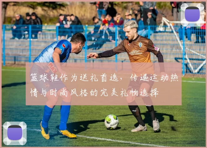 篮球鞋作为送礼首选，传递运动热情与时尚风格的完美礼物选择