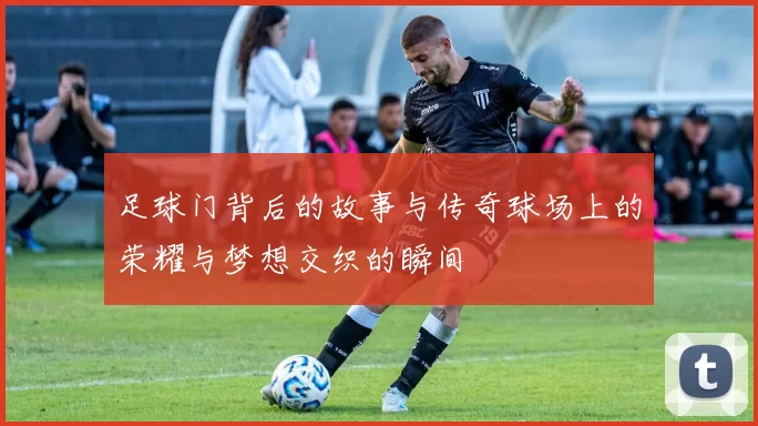 足球门背后的故事与传奇球场上的荣耀与梦想交织的瞬间