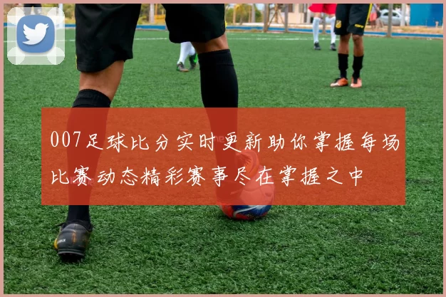 007足球比分实时更新助你掌握每场比赛动态精彩赛事尽在掌握之中